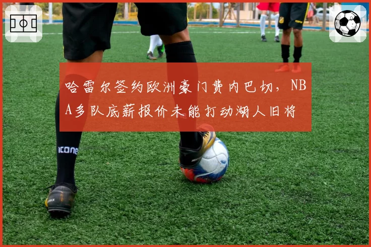 哈雷尔签约欧洲豪门费内巴切，NBA多队底薪报价未能打动湖人旧将