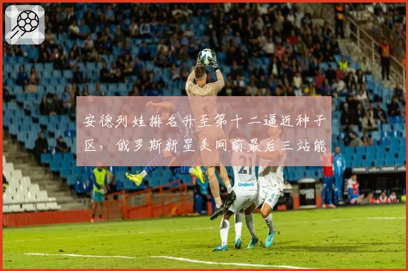 安德列娃排名升至第十二逼近种子区,俄罗斯新星美网前最后三站能否爆发?