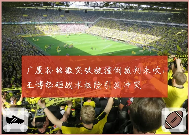 广厦孙铭徽突破被撞倒裁判未吹，王博怒砸战术板险引发冲突