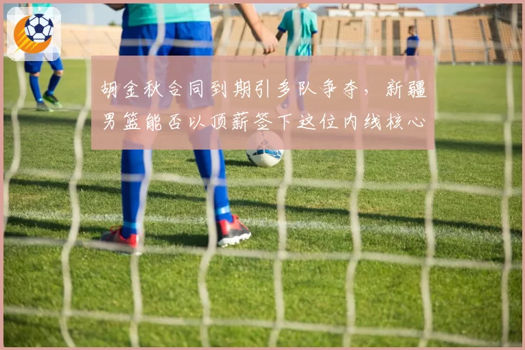 胡金秋合同到期引多队争夺，新疆男篮能否以顶薪签下这位内线核心？