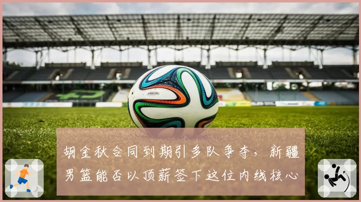 胡金秋合同到期引多队争夺,新疆男篮能否以顶薪签下这位内线核心?