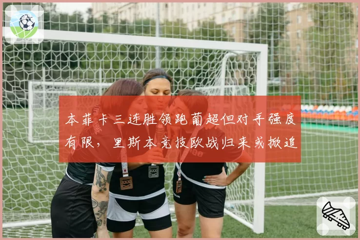 本菲卡三连胜领跑葡超但对手强度有限，里斯本竞技欧战归来或掀追分狂潮