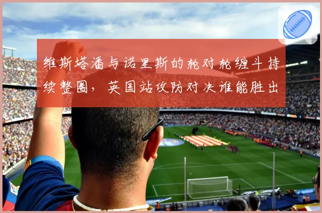 维斯塔潘与诺里斯的轮对轮缠斗持续整圈,英国站攻防对决谁能胜出?