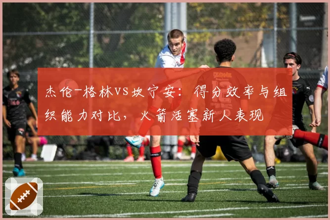 杰伦-格林vs坎宁安:得分效率与组织能力对比,火箭活塞新人表现