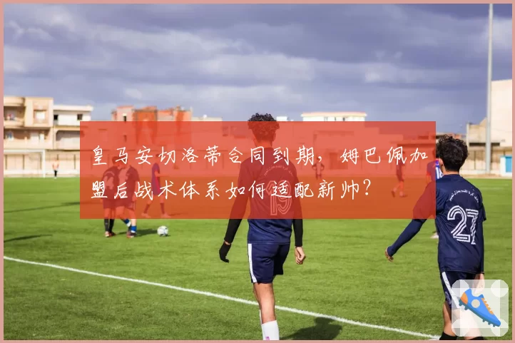 皇马安切洛蒂合同到期，姆巴佩加盟后战术体系如何适配新帅？
