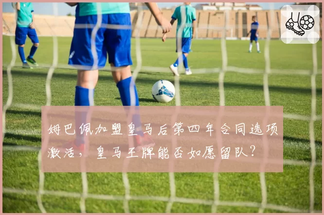 姆巴佩加盟皇马后第四年合同选项激活，皇马王牌能否如愿留队？