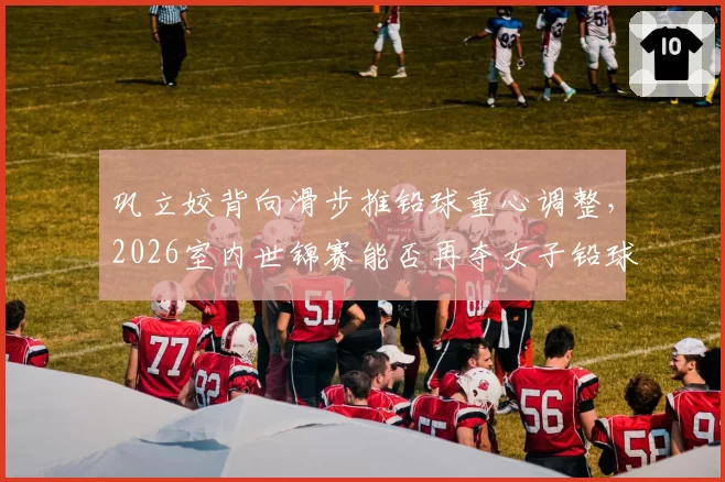 巩立姣背向滑步推铅球重心调整,2026室内世锦赛能否再夺女子铅球金牌?