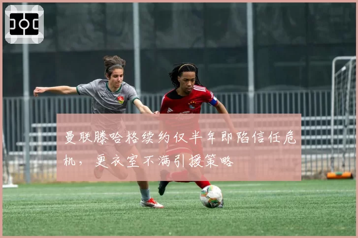 曼联滕哈格续约仅半年即陷信任危机,更衣室不满引援策略