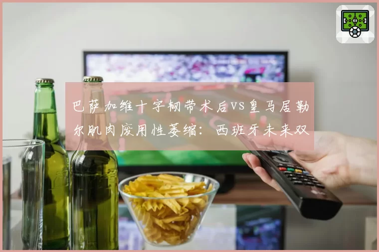 巴萨加维十字韧带术后vs皇马居勒尔肌肉废用性萎缩：西班牙未来双核重返赛场倒计时