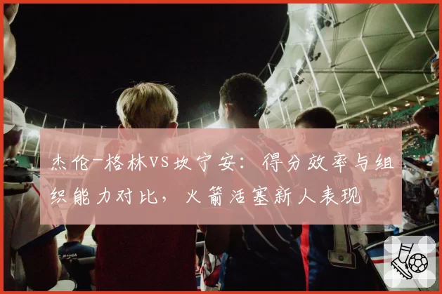 杰伦-格林vs坎宁安：得分效率与组织能力对比，火箭活塞新人表现