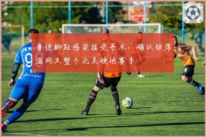 鲁德脚趾感染接受手术，确认缺席温网及整个北美硬地赛季