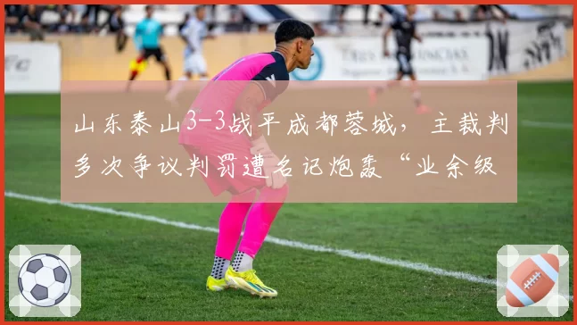 山东泰山3-3战平成都蓉城，主裁判多次争议判罚遭名记炮轰“业余级别”