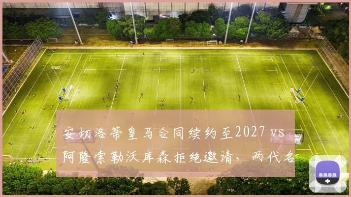安切洛蒂皇马合同续约至2027 vs 阿隆索勒沃库森拒绝邀请，两代名帅决策对比