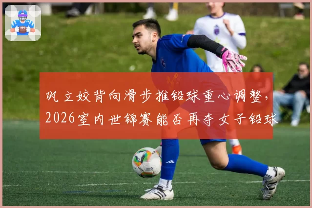 巩立姣背向滑步推铅球重心调整，2026室内世锦赛能否再夺女子铅球金牌？