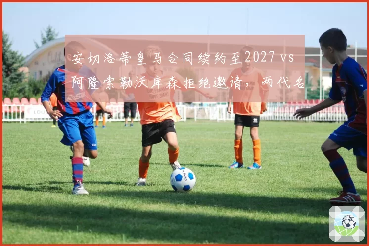 安切洛蒂皇马合同续约至2027 vs 阿隆索勒沃库森拒绝邀请，两代名帅决策对比