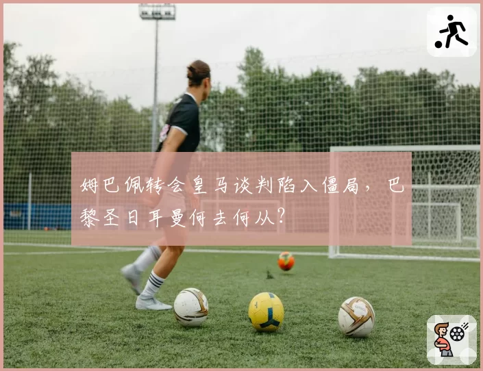 姆巴佩转会皇马谈判陷入僵局,巴黎圣日耳曼何去何从?