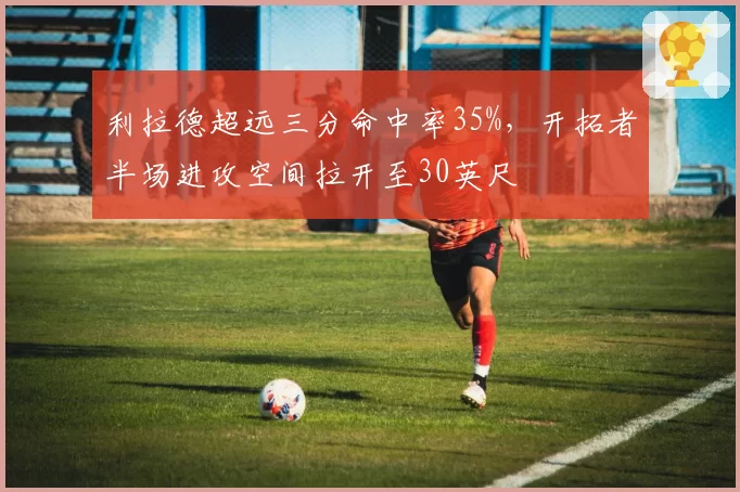 利拉德超远三分命中率35%，开拓者半场进攻空间拉开至30英尺