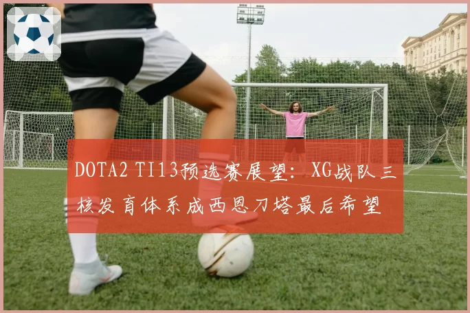 DOTA2 TI13预选赛展望：XG战队三核发育体系成西恩刀塔最后希望