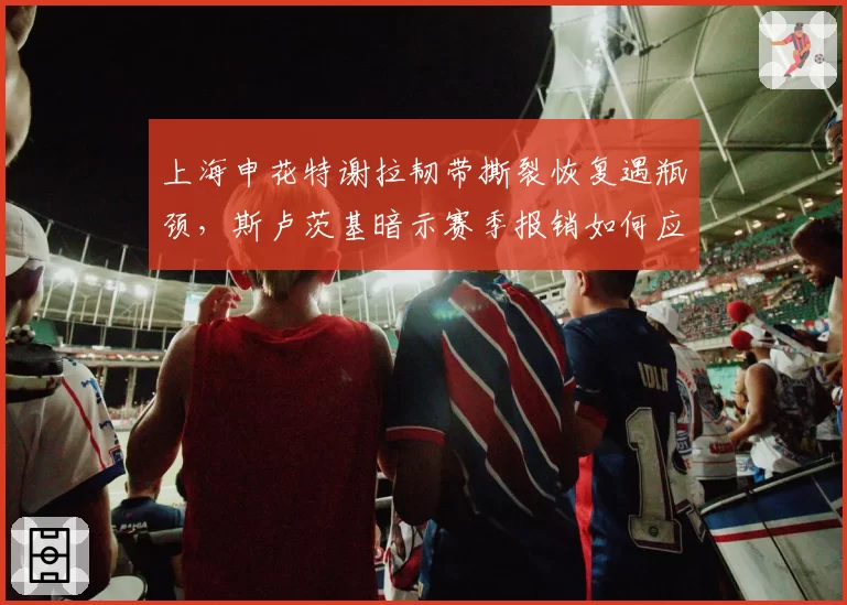 上海申花特谢拉韧带撕裂恢复遇瓶颈，斯卢茨基暗示赛季报销如何应对？