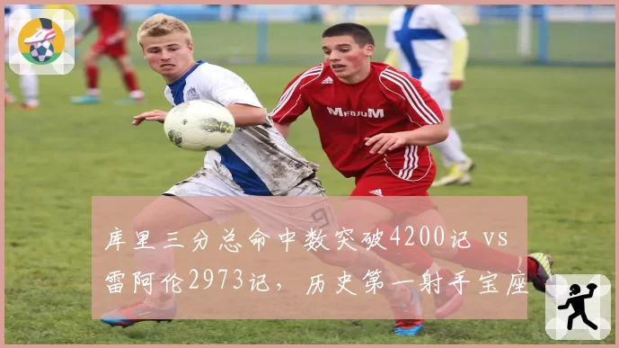 库里三分总命中数突破4200记 vs 雷阿伦2973记,历史第一射手宝座再无悬念