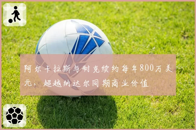 阿尔卡拉斯与耐克续约每年800万美元，超越纳达尔同期商业价值