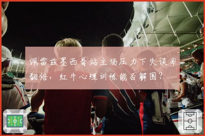佩雷兹墨西哥站主场压力下失误率翻倍,红牛心理训练能否解围?