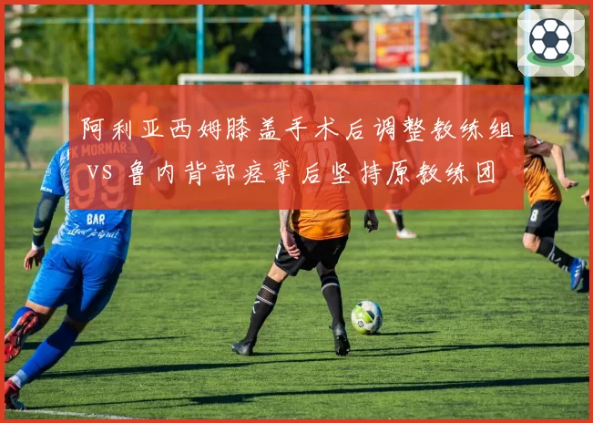 阿利亚西姆膝盖手术后调整教练组 vs 鲁内背部痉挛后坚持原教练团队，年轻核心伤病期管理策略分野