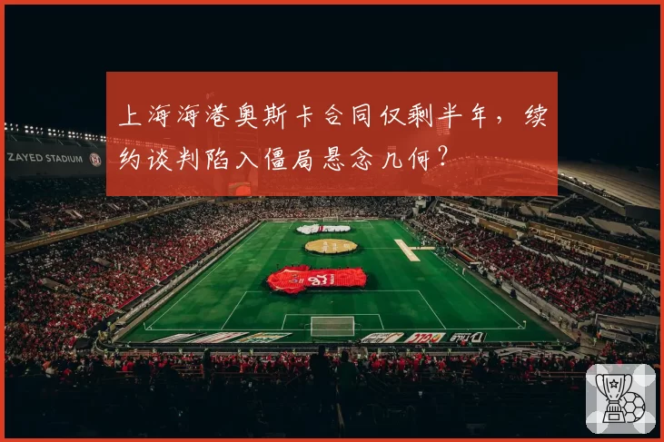 上海海港奥斯卡合同仅剩半年,续约谈判陷入僵局悬念几何?