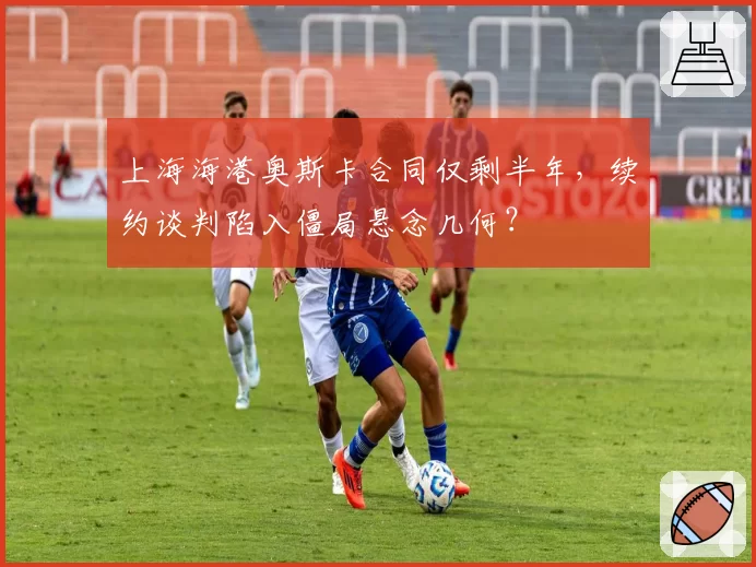 上海海港奥斯卡合同仅剩半年,续约谈判陷入僵局悬念几何?