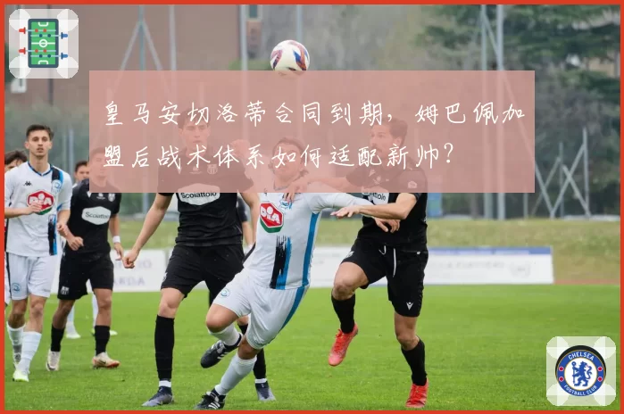 皇马安切洛蒂合同到期,姆巴佩加盟后战术体系如何适配新帅?