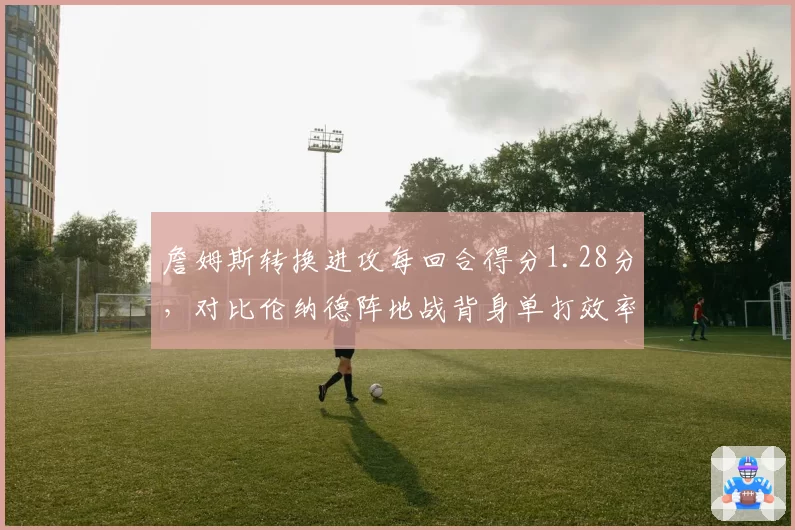 詹姆斯转换进攻每回合得分1.28分，对比伦纳德阵地战背身单打效率差距