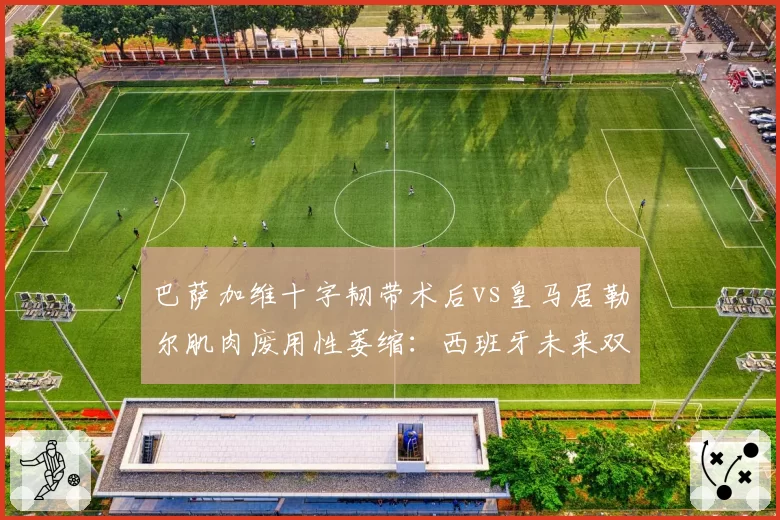 巴萨加维十字韧带术后vs皇马居勒尔肌肉废用性萎缩：西班牙未来双核重返赛场倒计时